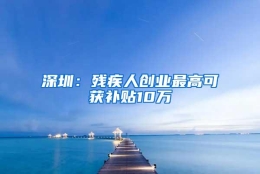 深圳：残疾人创业最高可获补贴10万