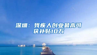 深圳：残疾人创业最高可获补贴10万