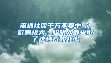 深圳社保千万不要中断，影响极大，聪明人都采取了这种方式补缴