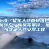 上海：优化人才直接落户、居转户、购房等条件，加快实施人才安居工程