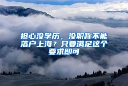 担心没学历，没职称不能落户上海？只要满足这个要求即可