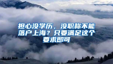 担心没学历，没职称不能落户上海？只要满足这个要求即可