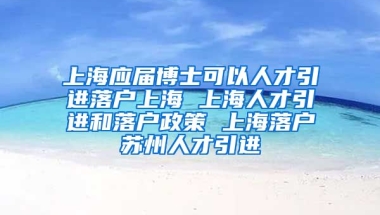 上海应届博士可以人才引进落户上海 上海人才引进和落户政策 上海落户苏州人才引进