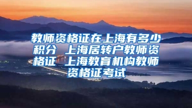 教师资格证在上海有多少积分 上海居转户教师资格证 上海教育机构教师资格证考试