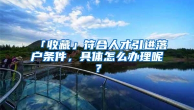 「收藏」符合人才引进落户条件，具体怎么办理呢？