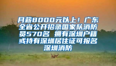 月薪8000元以上！广东全省公开招录国家队消防员570名 拥有深圳户籍或持有深圳居住证可报名深圳消防