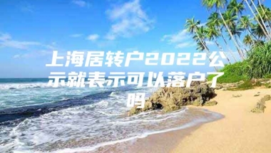 上海居转户2022公示就表示可以落户了吗