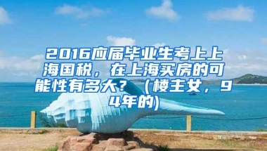 2016应届毕业生考上上海国税，在上海买房的可能性有多大？（楼主女，94年的)