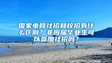 国家电网社招和校招有什么区别？非应届毕业生可以参加社招吗？