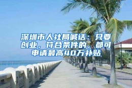 深圳市人社局喊话：只要创业，符合条件的，都可申请最高40万补贴