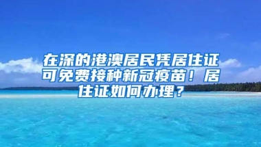 在深的港澳居民凭居住证可免费接种新冠疫苗！居住证如何办理？