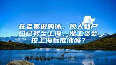 在老家退的休，现人和户口已转至上海，涨工资会按上海标准涨吗？