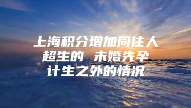 上海积分增加同住人 超生的 未婚先孕 计生之外的情况