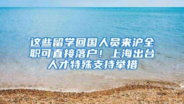 这些留学回国人员来沪全职可直接落户！上海出台人才特殊支持举措