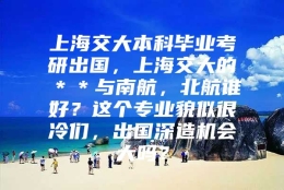 上海交大本科毕业考研出国，上海交大的＊＊与南航，北航谁好？这个专业貌似很冷们，出国深造机会大吗？