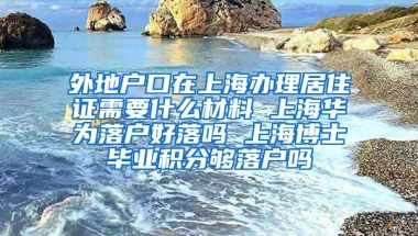 外地户口在上海办理居住证需要什么材料 上海华为落户好落吗 上海博士毕业积分够落户吗