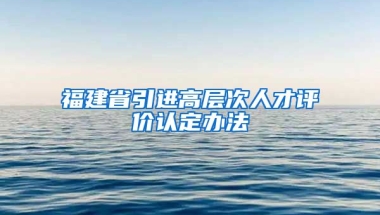 福建省引进高层次人才评价认定办法