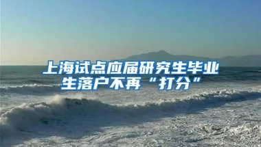 上海试点应届研究生毕业生落户不再“打分”