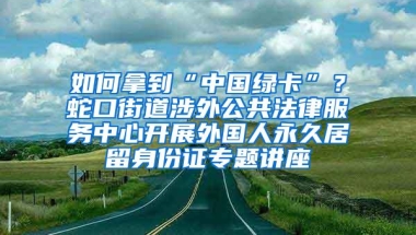 如何拿到“中国绿卡”？蛇口街道涉外公共法律服务中心开展外国人永久居留身份证专题讲座