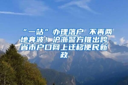 “一站”办理落户 不再两地奔波！沪浙警方推出跨省市户口网上迁移便民新政