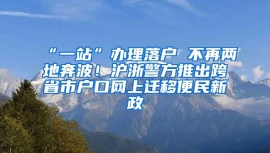 “一站”办理落户 不再两地奔波！沪浙警方推出跨省市户口网上迁移便民新政