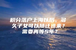 积分落户上海以后，多久子女可以随迁进来？ 需要再等5年？