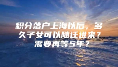 积分落户上海以后，多久子女可以随迁进来？ 需要再等5年？