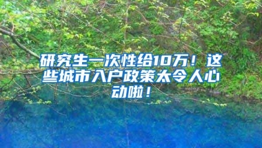 研究生一次性给10万！这些城市入户政策太令人心动啦！