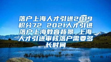 落户上海人才引进2019积分72 2021人才引进落户上海教育背景 上海人才引进审核落户需要多长时间