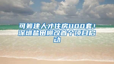 可筹建人才住房1100套！深圳盐田棚改首个项目启动