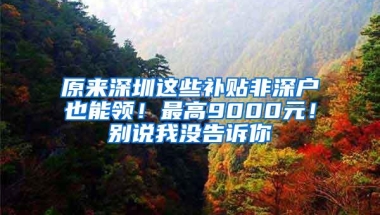 原来深圳这些补贴非深户也能领！最高9000元！别说我没告诉你