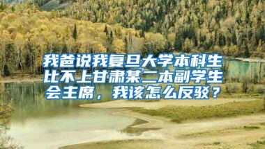 我爸说我复旦大学本科生比不上甘肃某二本副学生会主席，我该怎么反驳？