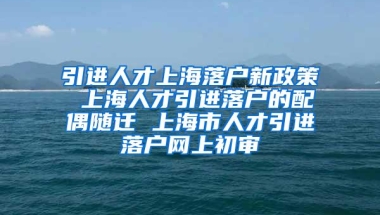 引进人才上海落户新政策 上海人才引进落户的配偶随迁 上海市人才引进落户网上初审