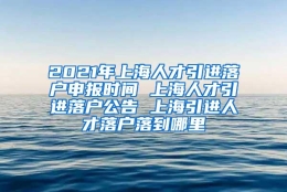 2021年上海人才引进落户申报时间 上海人才引进落户公告 上海引进人才落户落到哪里