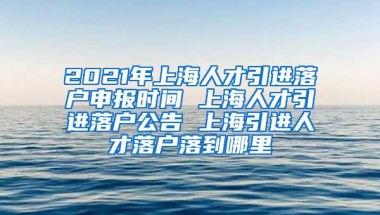 2021年上海人才引进落户申报时间 上海人才引进落户公告 上海引进人才落户落到哪里