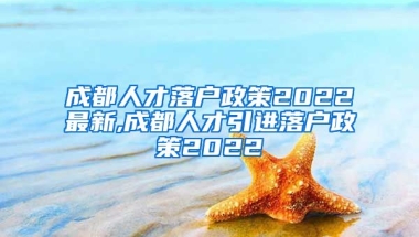 成都人才落户政策2022最新,成都人才引进落户政策2022