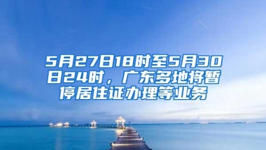 5月27日18时至5月30日24时，广东多地将暂停居住证办理等业务