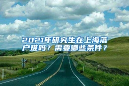 2021年研究生在上海落户难吗？需要哪些条件？