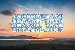 上海积分居住证和人才引进的有什么不同？我是以前的人才引进，现在不知道孩子还能在上海中考吗？