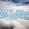 补贴谁能领、怎么领、有多少？——聚焦2022高校毕业生就业创业支持政策