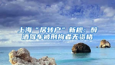 上海“居转户”新规：醉酒驾车被刑拘者无资格