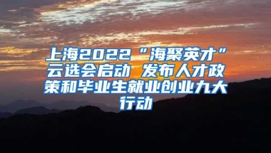 上海2022“海聚英才”云选会启动 发布人才政策和毕业生就业创业九大行动