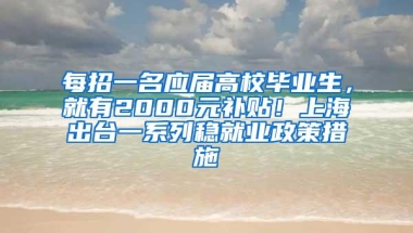 每招一名应届高校毕业生，就有2000元补贴！上海出台一系列稳就业政策措施