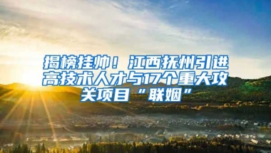 揭榜挂帅！江西抚州引进高技术人才与17个重大攻关项目“联姻”