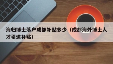 海归博士落户成都补贴多少（成都海外博士人才引进补贴）