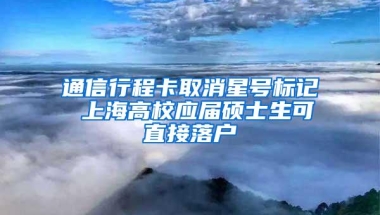 通信行程卡取消星号标记 上海高校应届硕士生可直接落户