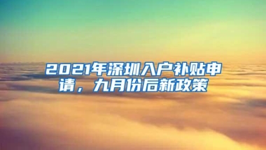 2021年深圳入户补贴申请，九月份后新政策