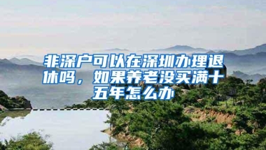 非深户可以在深圳办理退休吗，如果养老没买满十五年怎么办