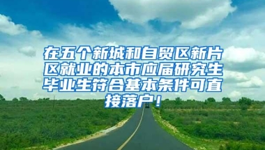 在五个新城和自贸区新片区就业的本市应届研究生毕业生符合基本条件可直接落户！