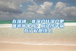 在深圳，非深户比深户更难考高中吗？别让孩子输在了起跑线上